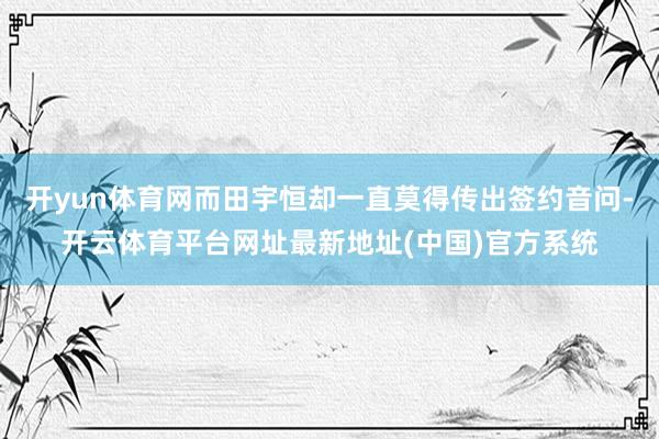 开yun体育网而田宇恒却一直莫得传出签约音问-开云体育平台网址最新地址(中国)官方系统