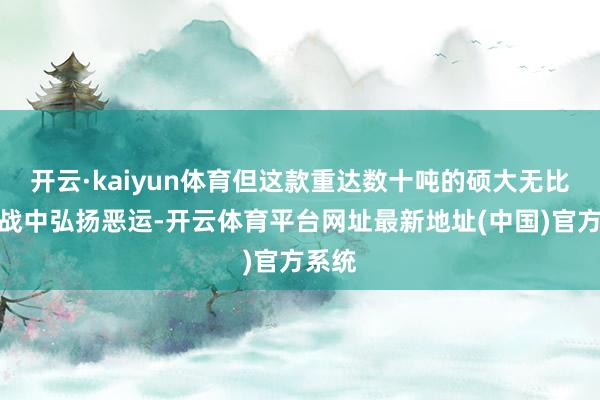 开云·kaiyun体育但这款重达数十吨的硕大无比在实战中弘扬恶运-开云体育平台网址最新地址(中国)官方系统