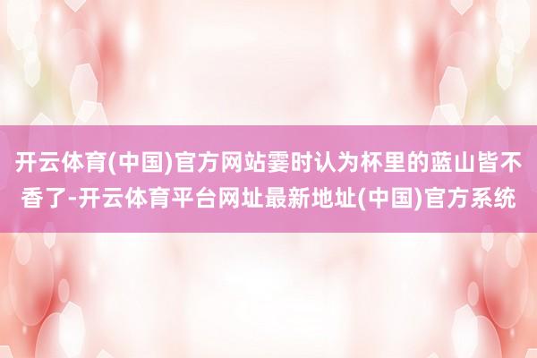 开云体育(中国)官方网站霎时认为杯里的蓝山皆不香了-开云体育平台网址最新地址(中国)官方系统