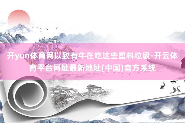 开yun体育网以致有牛在吃这些塑料垃圾-开云体育平台网址最新地址(中国)官方系统