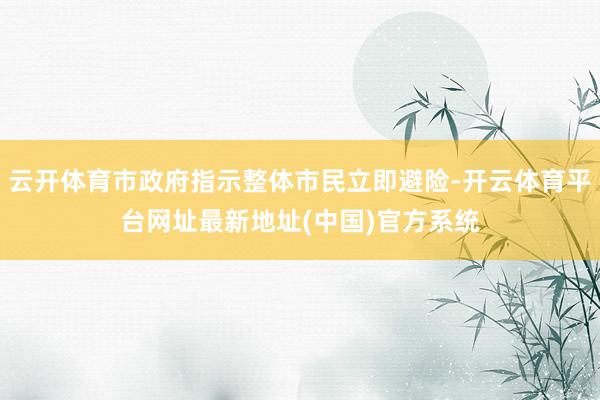 云开体育市政府指示整体市民立即避险-开云体育平台网址最新地址(中国)官方系统