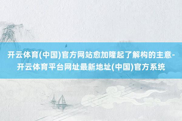 开云体育(中国)官方网站愈加隆起了解构的主意-开云体育平台网址最新地址(中国)官方系统