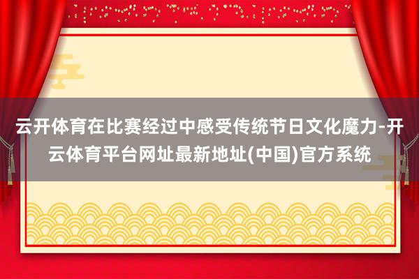 云开体育在比赛经过中感受传统节日文化魔力-开云体育平台网址最新地址(中国)官方系统
