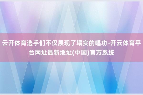 云开体育选手们不仅展现了塌实的唱功-开云体育平台网址最新地址(中国)官方系统