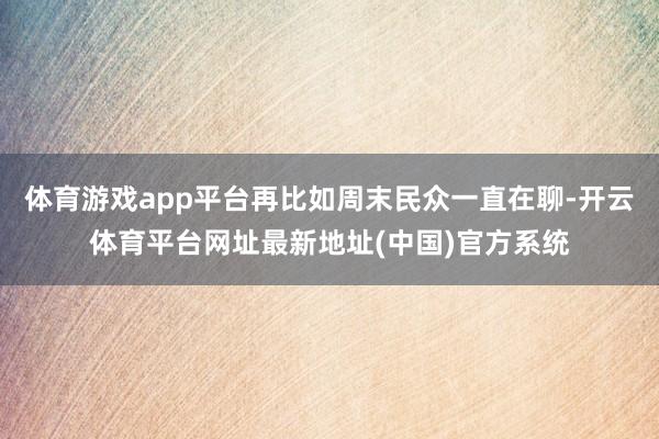 体育游戏app平台再比如周末民众一直在聊-开云体育平台网址最新地址(中国)官方系统