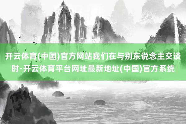开云体育(中国)官方网站我们在与别东说念主交谈时-开云体育平台网址最新地址(中国)官方系统