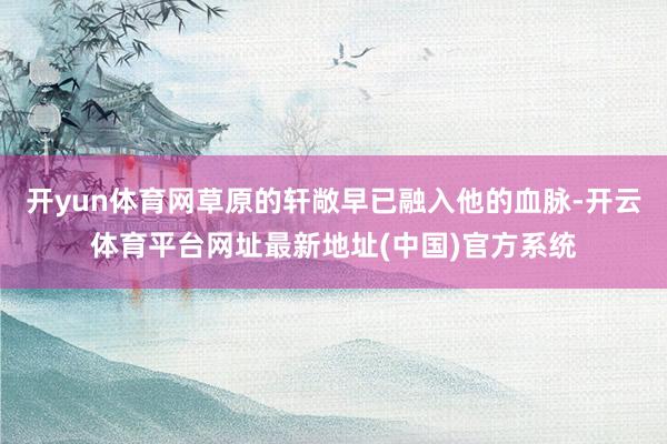 开yun体育网草原的轩敞早已融入他的血脉-开云体育平台网址最新地址(中国)官方系统