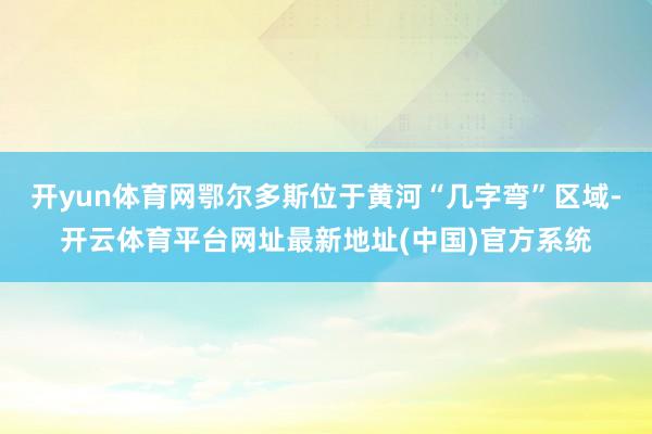 开yun体育网鄂尔多斯位于黄河“几字弯”区域-开云体育平台网址最新地址(中国)官方系统