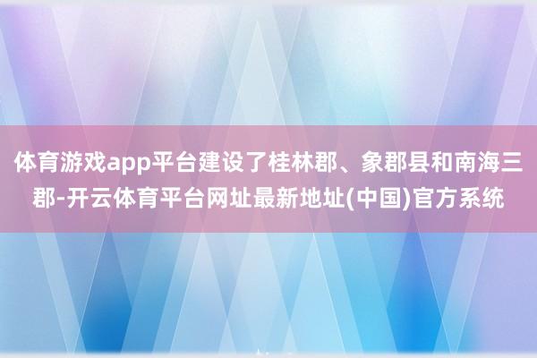 体育游戏app平台建设了桂林郡、象郡县和南海三郡-开云体育平台网址最新地址(中国)官方系统
