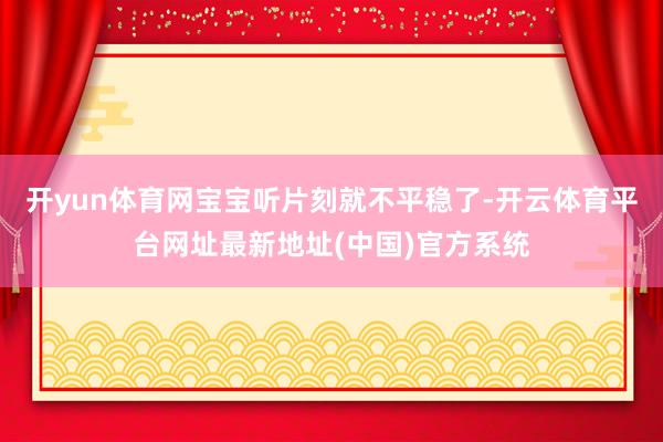 开yun体育网宝宝听片刻就不平稳了-开云体育平台网址最新地址(中国)官方系统