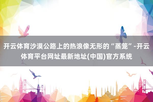开云体育沙漠公路上的热浪像无形的“蒸笼”-开云体育平台网址最新地址(中国)官方系统