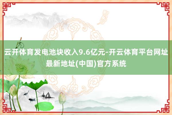 云开体育发电池块收入9.6亿元-开云体育平台网址最新地址(中国)官方系统