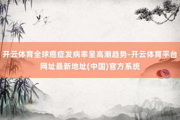 开云体育全球癌症发病率呈高潮趋势-开云体育平台网址最新地址(中国)官方系统