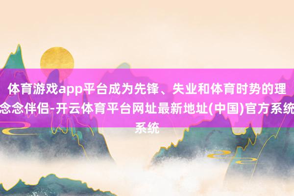体育游戏app平台成为先锋、失业和体育时势的理念念伴侣-开云体育平台网址最新地址(中国)官方系统