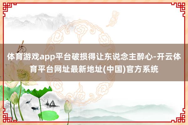 体育游戏app平台破损得让东说念主醉心-开云体育平台网址最新地址(中国)官方系统