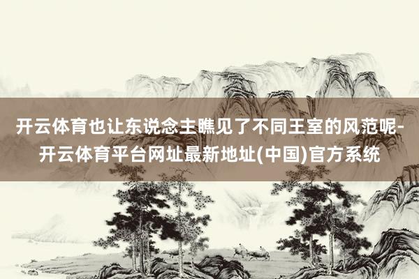 开云体育也让东说念主瞧见了不同王室的风范呢-开云体育平台网址最新地址(中国)官方系统