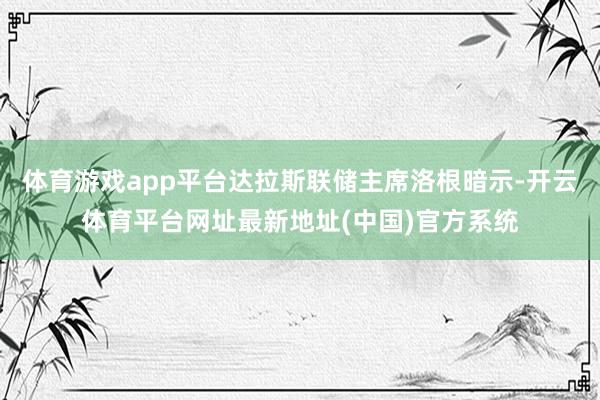 体育游戏app平台达拉斯联储主席洛根暗示-开云体育平台网址最新地址(中国)官方系统