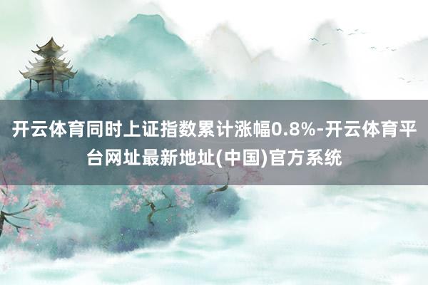 开云体育同时上证指数累计涨幅0.8%-开云体育平台网址最新地址(中国)官方系统