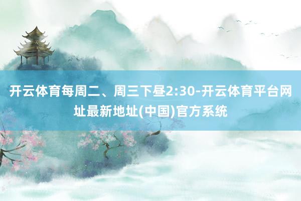 开云体育每周二、周三下昼2:30-开云体育平台网址最新地址(中国)官方系统