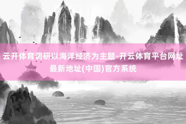 云开体育调研以海洋经济为主题-开云体育平台网址最新地址(中国)官方系统