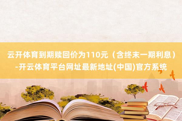云开体育到期赎回价为110元（含终末一期利息）-开云体育平台网址最新地址(中国)官方系统