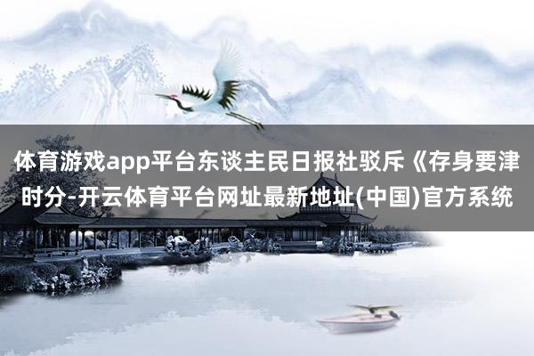 体育游戏app平台东谈主民日报社驳斥《存身要津时分-开云体育平台网址最新地址(中国)官方系统