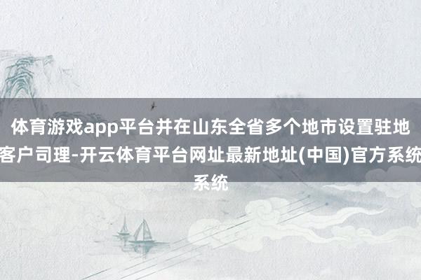 体育游戏app平台并在山东全省多个地市设置驻地客户司理-开云体育平台网址最新地址(中国)官方系统