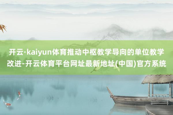 开云·kaiyun体育推动中枢教学导向的单位教学改进-开云体育平台网址最新地址(中国)官方系统