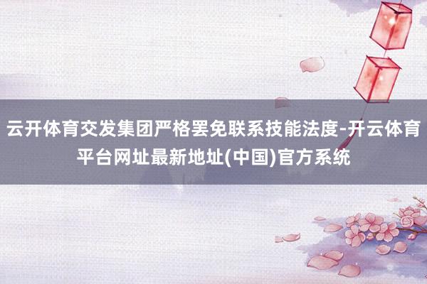 云开体育交发集团严格罢免联系技能法度-开云体育平台网址最新地址(中国)官方系统