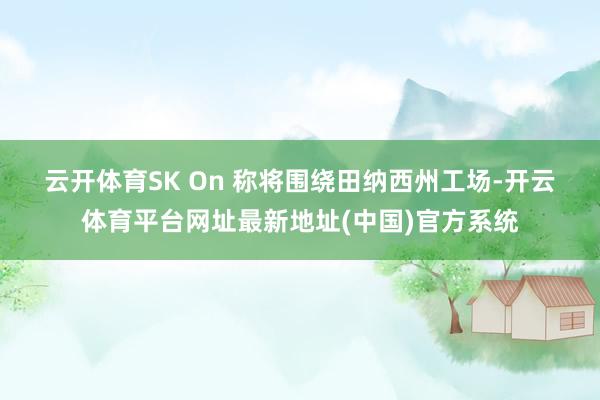 云开体育　　SK On 称将围绕田纳西州工场-开云体育平台网址最新地址(中国)官方系统
