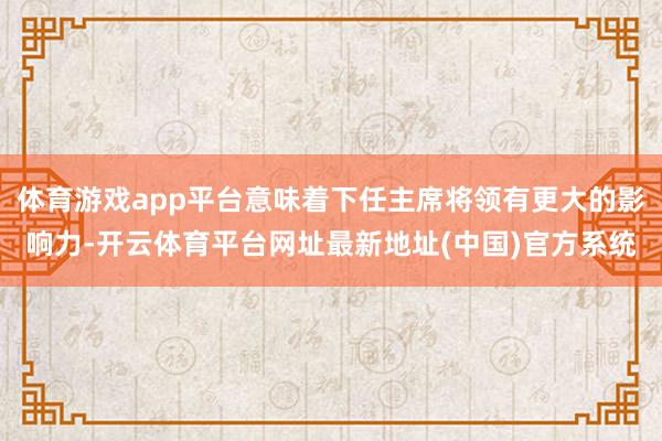 体育游戏app平台意味着下任主席将领有更大的影响力-开云体育平台网址最新地址(中国)官方系统