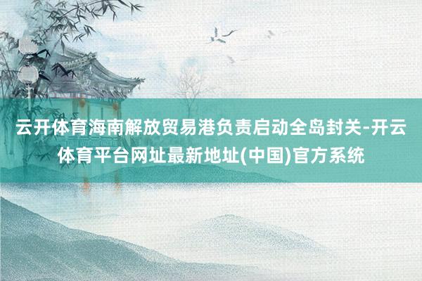云开体育海南解放贸易港负责启动全岛封关-开云体育平台网址最新地址(中国)官方系统
