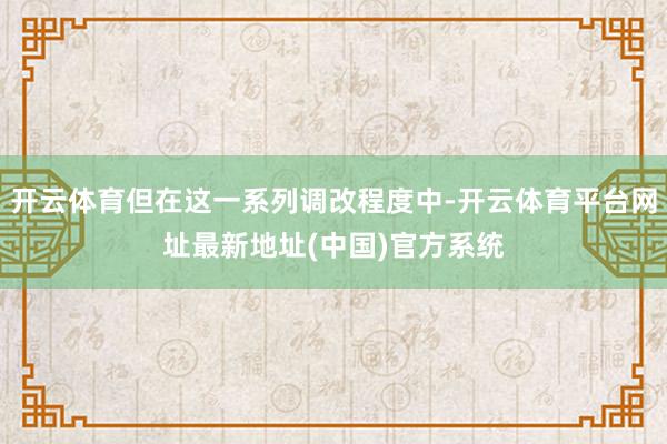 开云体育但在这一系列调改程度中-开云体育平台网址最新地址(中国)官方系统