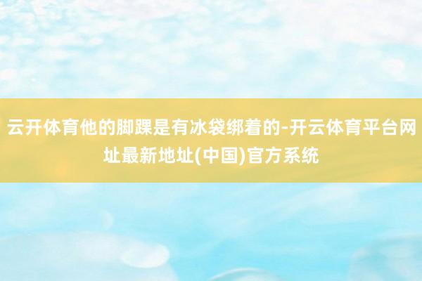 云开体育他的脚踝是有冰袋绑着的-开云体育平台网址最新地址(中国)官方系统