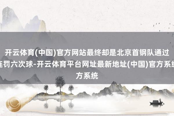 开云体育(中国)官方网站最终却是北京首钢队通过连罚六次球-开云体育平台网址最新地址(中国)官方系统