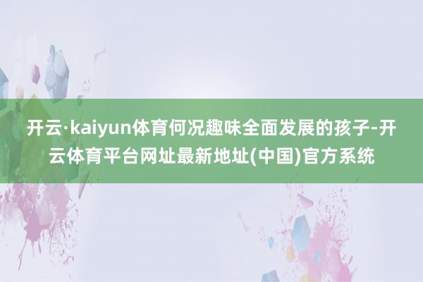 开云·kaiyun体育何况趣味全面发展的孩子-开云体育平台网址最新地址(中国)官方系统
