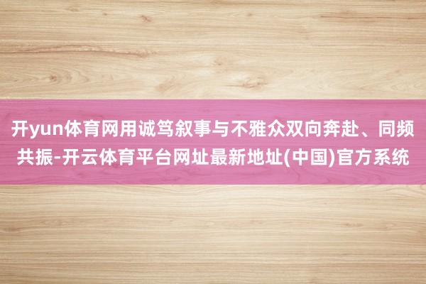 开yun体育网用诚笃叙事与不雅众双向奔赴、同频共振-开云体育平台网址最新地址(中国)官方系统