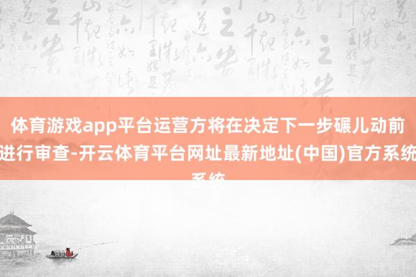 体育游戏app平台运营方将在决定下一步碾儿动前进行审查-开云体育平台网址最新地址(中国)官方系统