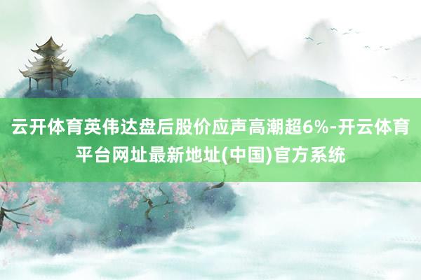 云开体育英伟达盘后股价应声高潮超6%-开云体育平台网址最新地址(中国)官方系统