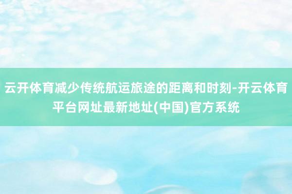 云开体育减少传统航运旅途的距离和时刻-开云体育平台网址最新地址(中国)官方系统