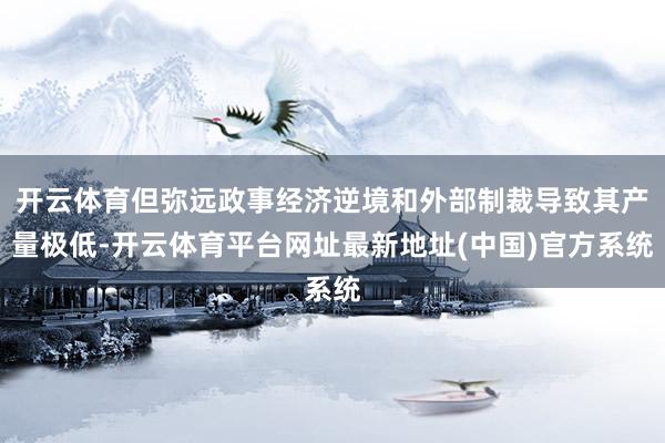 开云体育但弥远政事经济逆境和外部制裁导致其产量极低-开云体育平台网址最新地址(中国)官方系统