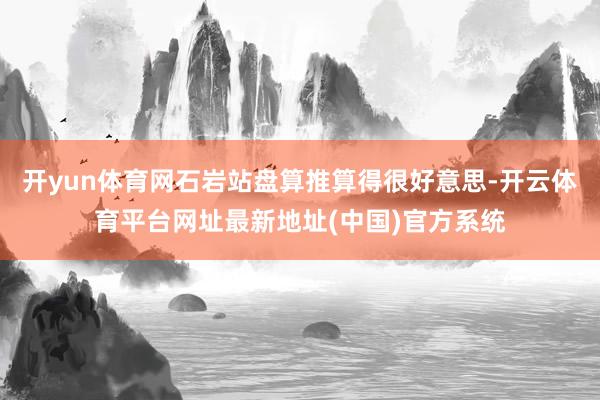 开yun体育网石岩站盘算推算得很好意思-开云体育平台网址最新地址(中国)官方系统