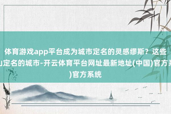 体育游戏app平台成为城市定名的灵感缪斯？这些以山定名的城市-开云体育平台网址最新地址(中国)官方系统